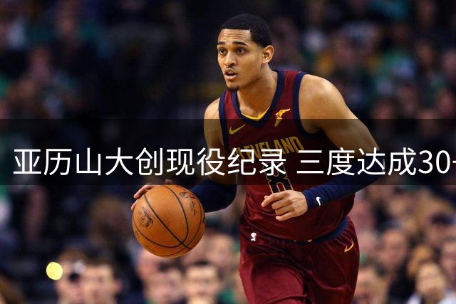 亚历山大创现役纪录 三度达成30+得分且低罚球出手