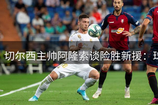 切尔西主帅阿隆索谈险胜新援：球队仍在成长路上