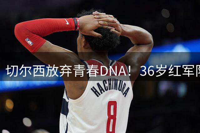 切尔西放弃青春DNA！36岁红军队魂+35岁老枪挑战英超年龄极限