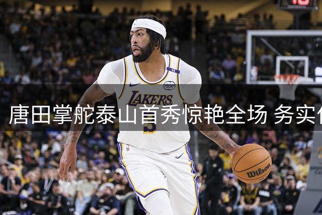 唐田掌舵泰山首秀惊艳全场 务实作风引爆球队新气象