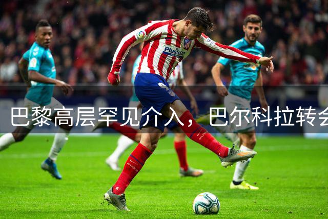 巴黎高层罕见介入，巴尔科拉转会谈判成焦点