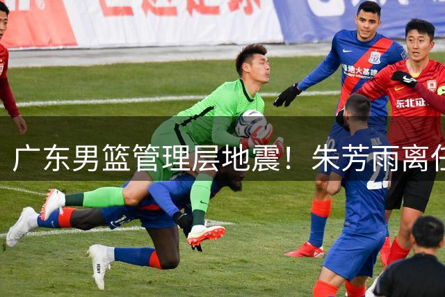 广东男篮管理层地震！朱芳雨离任恐引发核心球员流失潮
