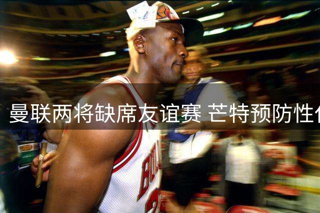 曼联两将缺席友谊赛 芒特预防性休战马奎尔上场受限