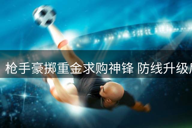 枪手豪掷重金求购神锋 防线升级后瞄准阿尔瓦雷斯