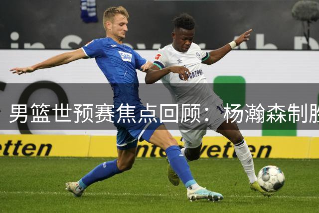 男篮世预赛焦点回顾：杨瀚森制胜一击助中国队力克黎巴嫩
