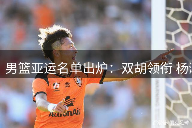 男篮亚运名单出炉：双胡领衔 杨瀚森未入选