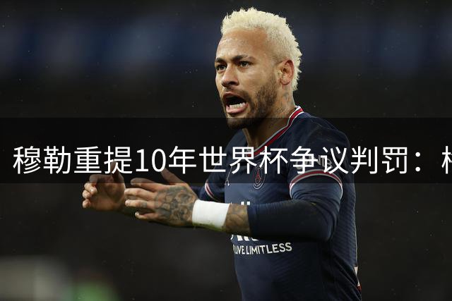 穆勒重提10年世界杯争议判罚：梅西手球反让我吃牌