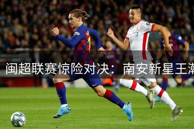 闽超联赛惊险对决：南安新星王瀚升独中两元难救主