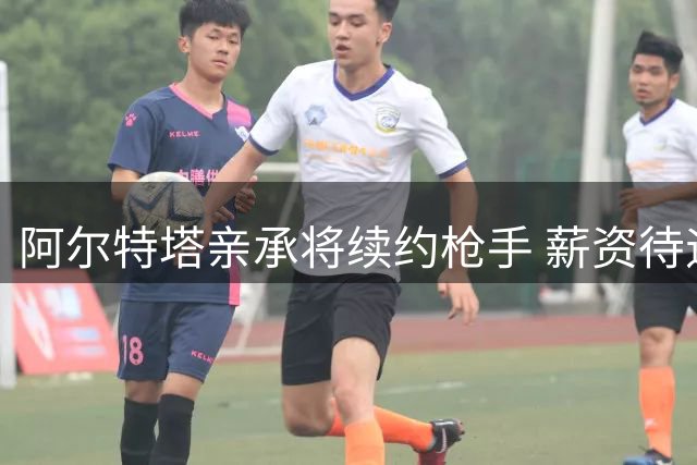 阿尔特塔亲承将续约枪手 薪资待遇有望显著提升