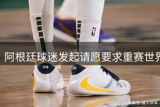 阿根廷球迷发起请愿要求重赛世界杯决赛 指控主裁受贿操纵比赛