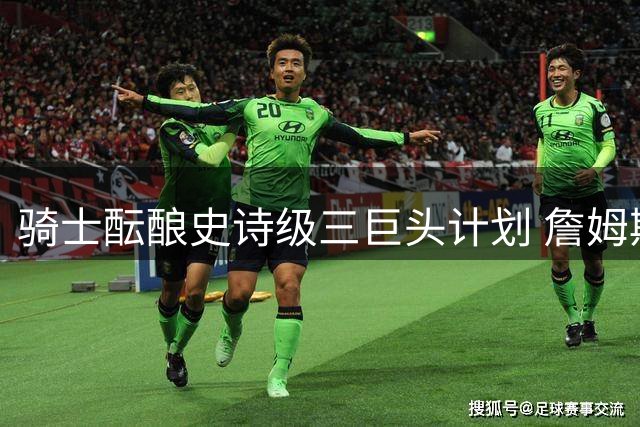 骑士酝酿史诗级三巨头计划 詹姆斯欧文或重聚克城